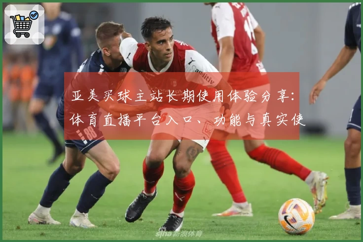 亚美买球主站长期使用体验分享:体育直播平台入口、功能与真实使用指南