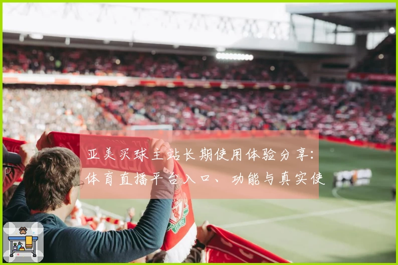 亚美买球主站长期使用体验分享：体育直播平台入口、功能与真实使用指南