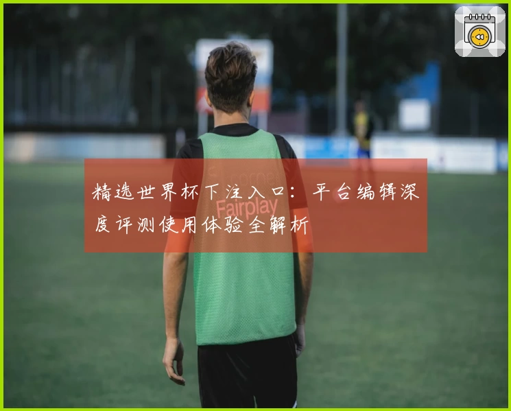 精选世界杯下注入口：平台编辑深度评测使用体验全解析