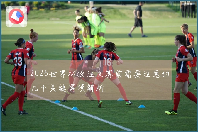 2026世界杯投注决赛前需要注意的几个关键事项解析